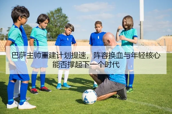 巴萨主帅重建计划提速，阵容换血与年轻核心能否撑起下一个时代